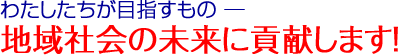 わたしたちが目指すもの─ 地域社会の未来に貢献します！